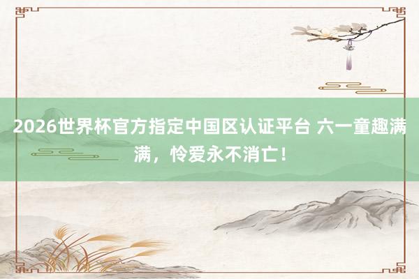 2026世界杯官方指定中国区认证平台 六一童趣满满，怜爱永不消亡！
