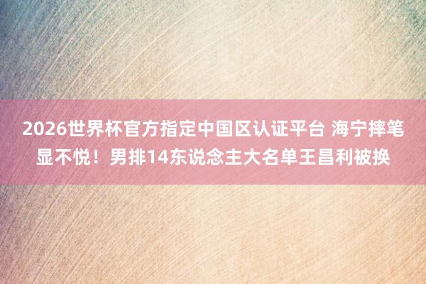 2026世界杯官方指定中国区认证平台 海宁摔笔显不悦！男排14东说念主大名单王昌利被换