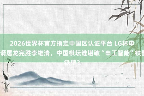 2026世界杯官方指定中国区认证平台 LG杯申真谞屠龙完胜李维清，中国棋坛谁堪破“申工智能”铁壁？