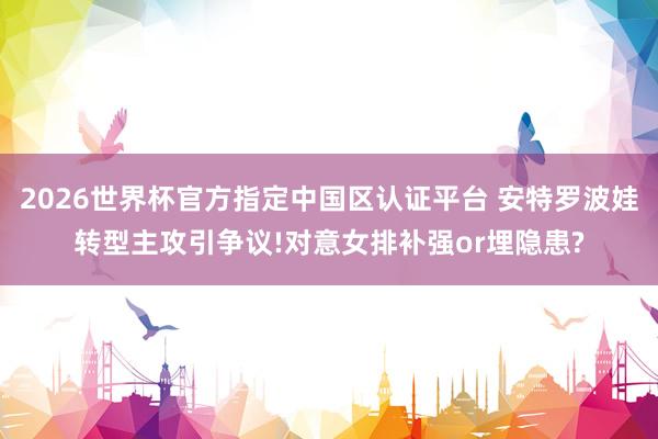 2026世界杯官方指定中国区认证平台 安特罗波娃转型主攻引争议!对意女排补强or埋隐患?