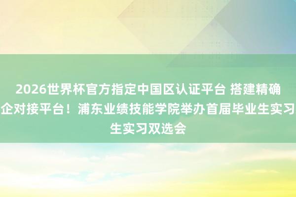 2026世界杯官方指定中国区认证平台 搭建精确高效校企对接平台！浦东业绩技能学院举办首届毕业生实习双选会