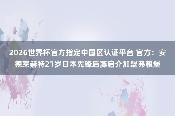 2026世界杯官方指定中国区认证平台 官方：安德莱赫特21岁日本先锋后藤启介加盟弗赖堡