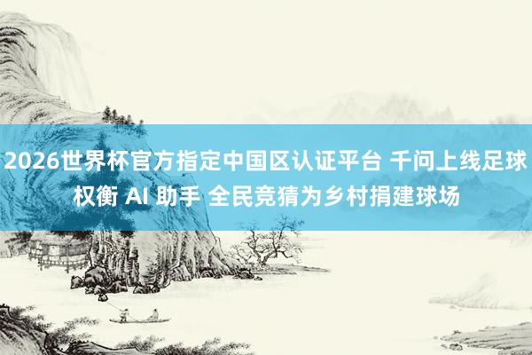 2026世界杯官方指定中国区认证平台 千问上线足球权衡 AI 助手 全民竞猜为乡村捐建球场