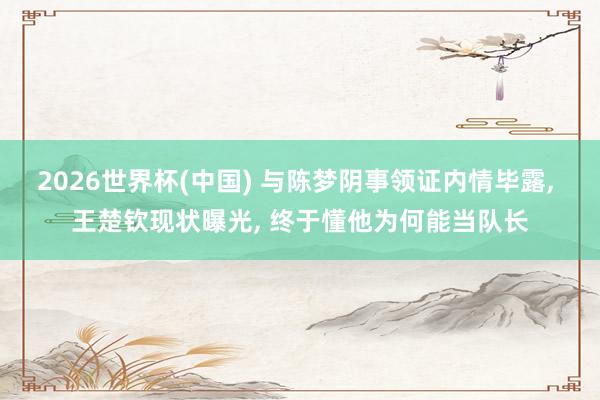 2026世界杯(中国) 与陈梦阴事领证内情毕露, 王楚钦现状曝光, 终于懂他为何能当队长