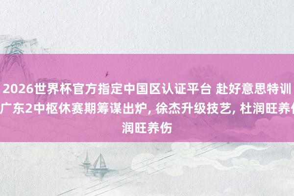 2026世界杯官方指定中国区认证平台 赴好意思特训! 广东2中枢休赛期筹谋出炉, 徐杰升级技艺, 杜润旺养伤