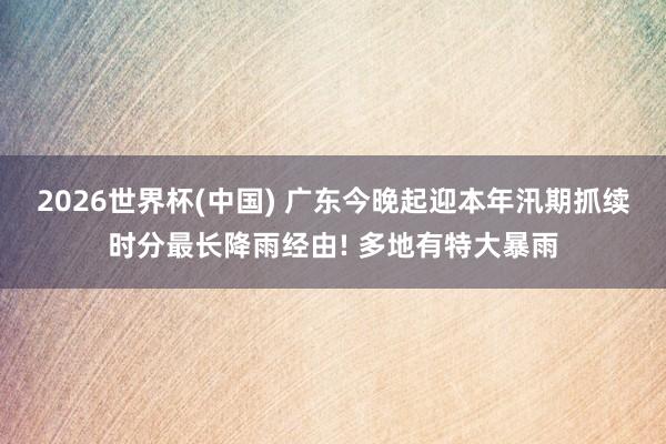 2026世界杯(中国) 广东今晚起迎本年汛期抓续时分最长降雨经由! 多地有特大暴雨